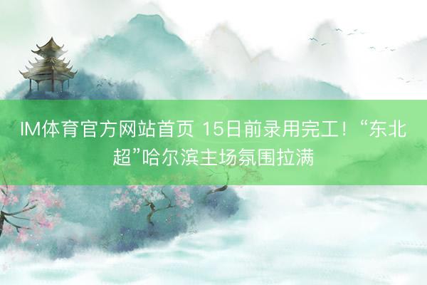 IM体育官方网站首页 15日前录用完工！“东北超”哈尔滨主场氛围拉满