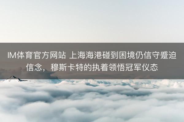 IM体育官方网站 上海海港碰到困境仍信守蹙迫信念，穆斯卡特的执着领悟冠军仪态