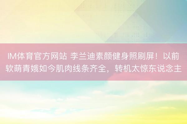 IM体育官方网站 李兰迪素颜健身照刷屏！以前软萌青娥如今肌肉线条齐全，转机太惊东说念主