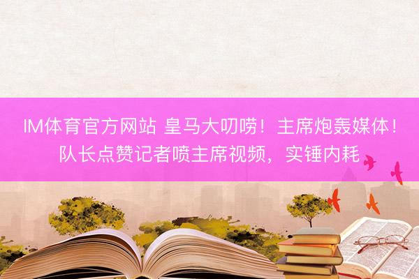 IM体育官方网站 皇马大叨唠！主席炮轰媒体！队长点赞记者喷主席视频，实锤内耗