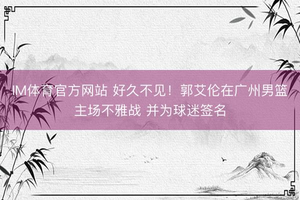 IM体育官方网站 好久不见！郭艾伦在广州男篮主场不雅战 并为球迷签名