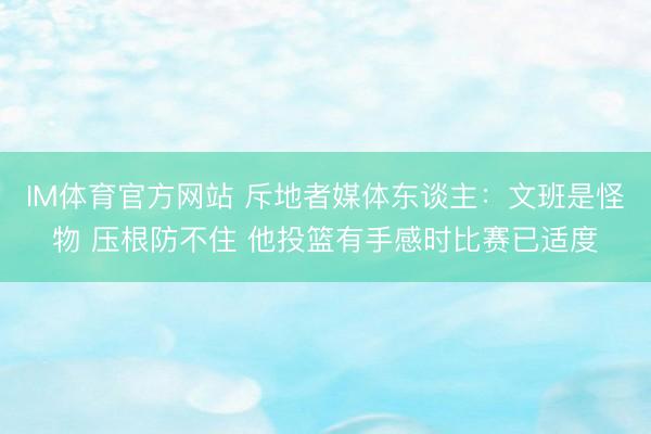 IM体育官方网站 斥地者媒体东谈主：文班是怪物 压根防不住 他投篮有手感时比赛已适度