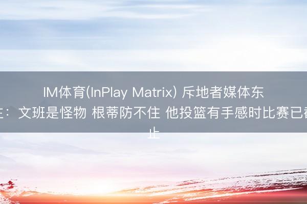 IM体育(InPlay Matrix) 斥地者媒体东谈主：文班是怪物 根蒂防不住 他投篮有手感时比赛已截止