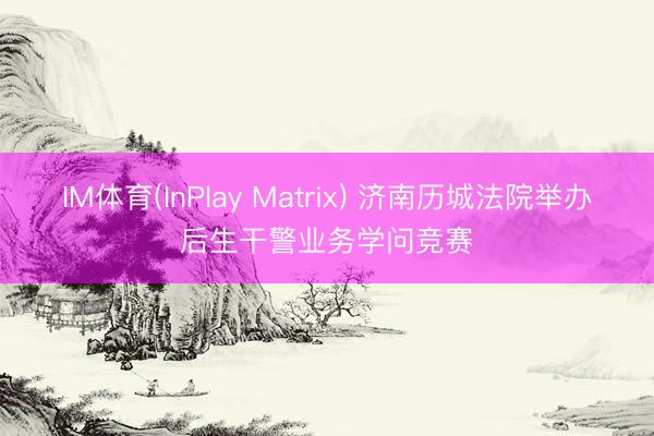 IM体育(InPlay Matrix) 济南历城法院举办后生干警业务学问竞赛