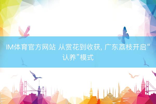 IM体育官方网站 从赏花到收获， 广东荔枝开启“认养”模式