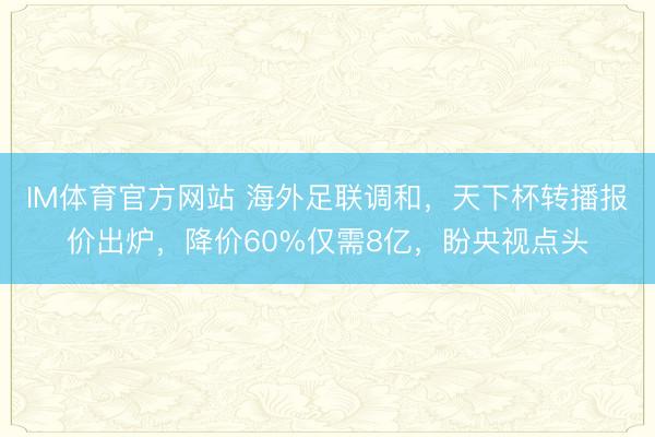 IM体育官方网站 海外足联调和，天下杯转播报价出炉，降价60%仅需8亿，盼央视点头