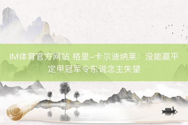 IM体育官方网站 格里-卡尔迪纳莱：没能赢平定甲冠军令东说念主失望