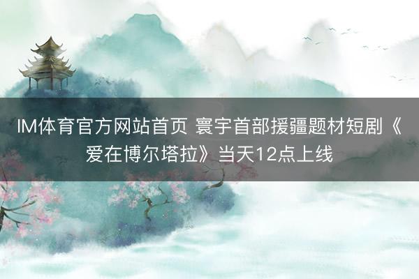 IM体育官方网站首页 寰宇首部援疆题材短剧《爱在博尔塔拉》当天12点上线