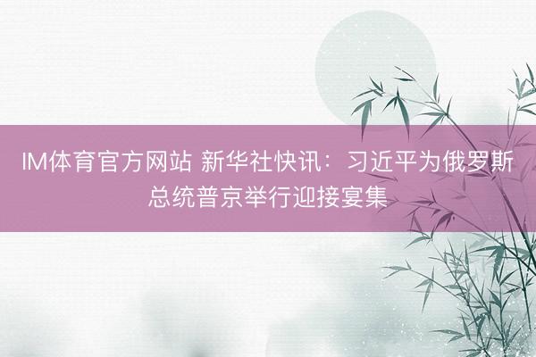 IM体育官方网站 新华社快讯：习近平为俄罗斯总统普京举行迎接宴集
