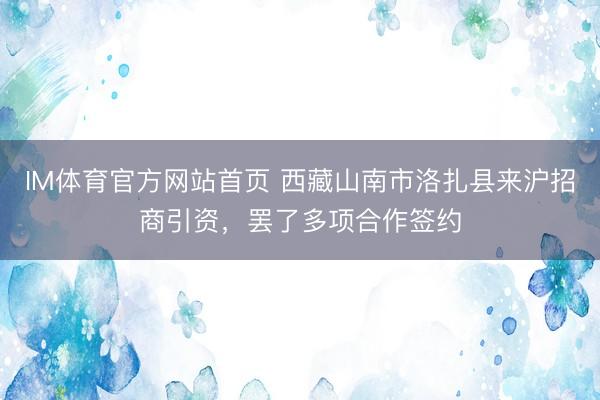 IM体育官方网站首页 西藏山南市洛扎县来沪招商引资，罢了多项合作签约
