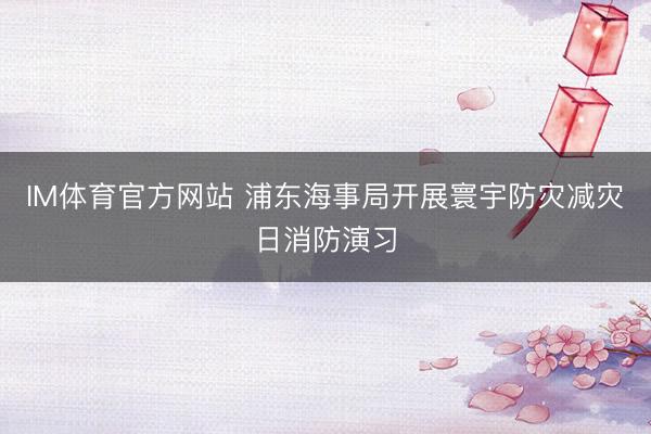 IM体育官方网站 浦东海事局开展寰宇防灾减灾日消防演习