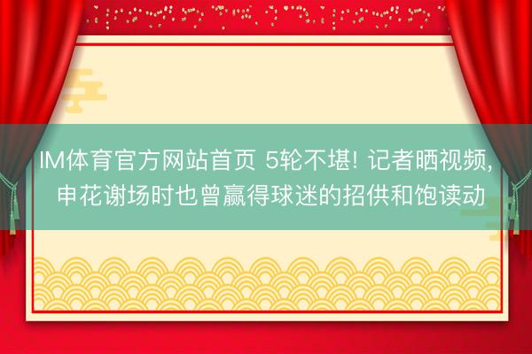 IM体育官方网站首页 5轮不堪! 记者晒视频， 申花谢场时也曾赢得球迷的招供和饱读动