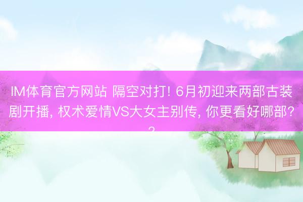 IM体育官方网站 隔空对打! 6月初迎来两部古装剧开播， 权术爱情VS大女主别传， 你更看好哪部?