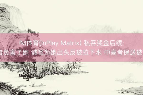 IM体育(InPlay Matrix) 私吞奖金后续: 自负害了她 诚笃为她出头反被拉下水 中高考保送被扒