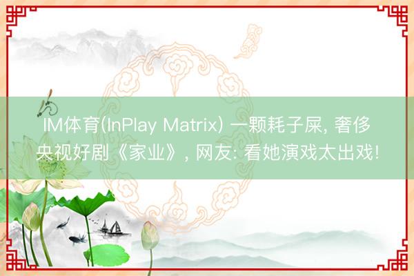 IM体育(InPlay Matrix) 一颗耗子屎， 奢侈央视好剧《家业》， 网友: 看她演戏太出戏!