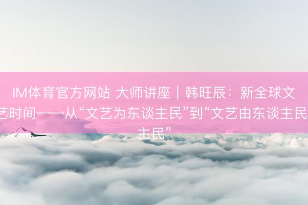 IM体育官方网站 大师讲座｜韩旺辰：新全球文艺时间——从“文艺为东谈主民”到“文艺由东谈主民”