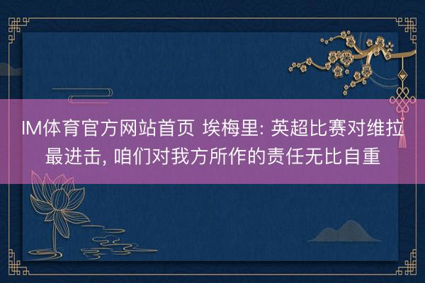 IM体育官方网站首页 埃梅里: 英超比赛对维拉最进击， 咱们对我方所作的责任无比自重