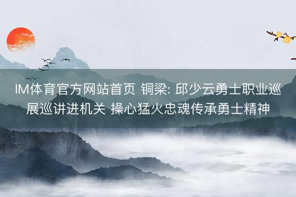 IM体育官方网站首页 铜梁: 邱少云勇士职业巡展巡讲进机关 操心猛火忠魂传承勇士精神