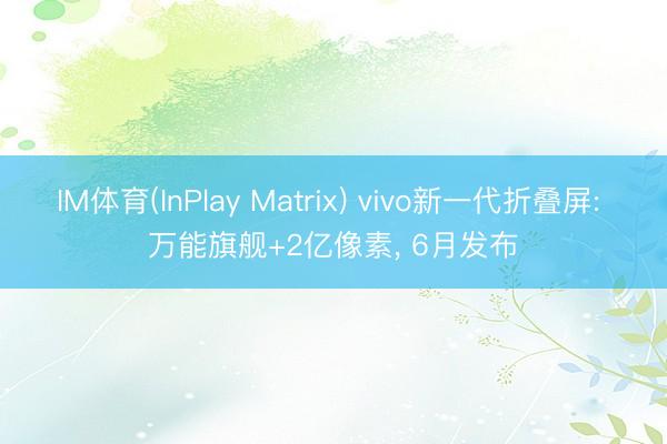 IM体育(InPlay Matrix) vivo新一代折叠屏: 万能旗舰+2亿像素， 6月发布