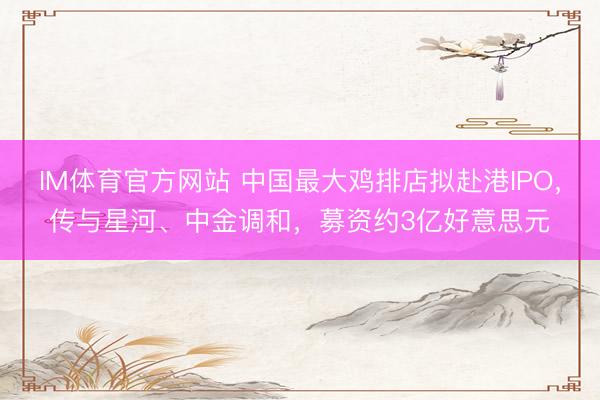 IM体育官方网站 中国最大鸡排店拟赴港IPO，传与星河、中金调和，募资约3亿好意思元