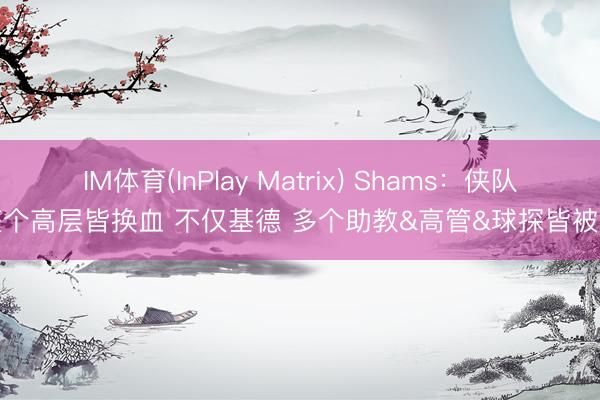 IM体育(InPlay Matrix) Shams：侠队整个高层皆换血 不仅基德 多个助教&高管&球探皆被炒