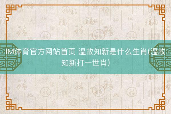 IM体育官方网站首页 温故知新是什么生肖(温故知新打一世肖)