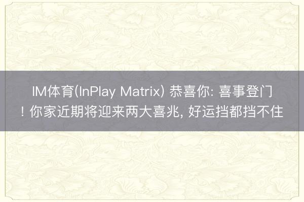 IM体育(InPlay Matrix) 恭喜你: 喜事登门! 你家近期将迎来两大喜兆， 好运挡都挡不住