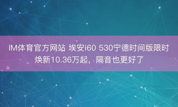 IM体育官方网站 埃安i60 530宁德时间版限时焕新10.36万起，隔音也更好了