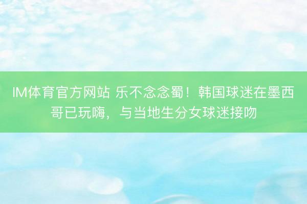 IM体育官方网站 乐不念念蜀！韩国球迷在墨西哥已玩嗨，与当地生分女球迷接吻