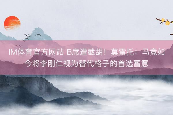 IM体育官方网站 B席遭截胡！莫雷托：马竞如今将李刚仁视为替代格子的首选蓄意