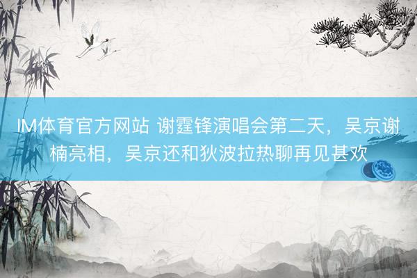 IM体育官方网站 谢霆锋演唱会第二天，吴京谢楠亮相，吴京还和狄波拉热聊再见甚欢