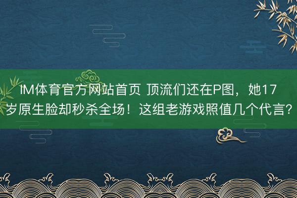IM体育官方网站首页 顶流们还在P图，她17岁原生脸却秒杀全场！这组老游戏照值几个代言？
