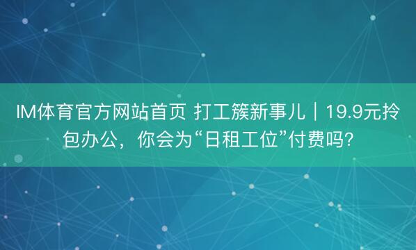 IM体育官方网站首页 打工簇新事儿｜19.9元拎包办公，你会为“日租工位”付费吗？