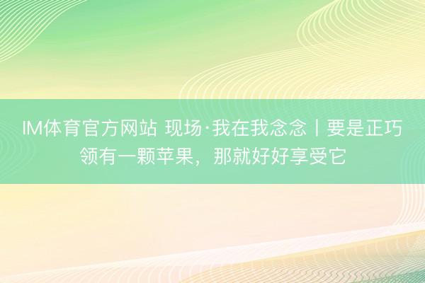 IM体育官方网站 现场·我在我念念丨要是正巧领有一颗苹果,那就好好享受它