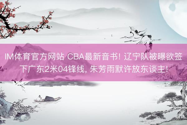 IM体育官方网站 CBA最新音书! 辽宁队被曝欲签下广东2米04锋线， 朱芳雨默许放东谈主!
