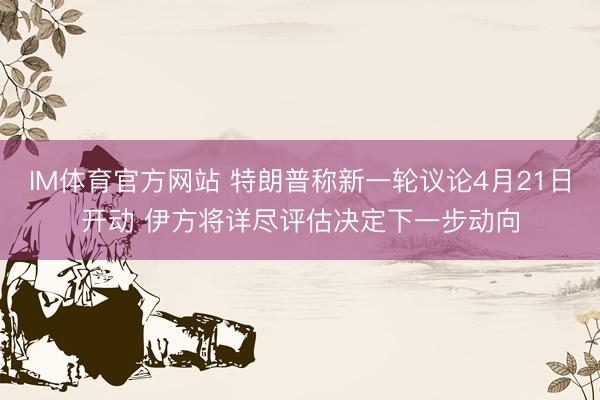 IM体育官方网站 特朗普称新一轮议论4月21日开动 伊方将详尽评估决定下一步动向