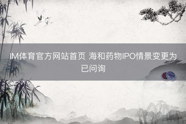 IM体育官方网站首页 海和药物IPO情景变更为已问询