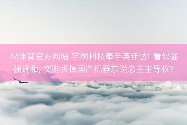 IM体育官方网站 宇树科技牵手英伟达! 看似强强调和， 实则丢掉国产机器东说念主主导权?