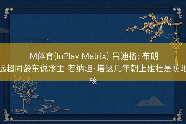 IM体育(InPlay Matrix) 吕迪格: 布朗水平远超同龄东说念主 若纳坦·塔这几年朝上雄壮是防地新核