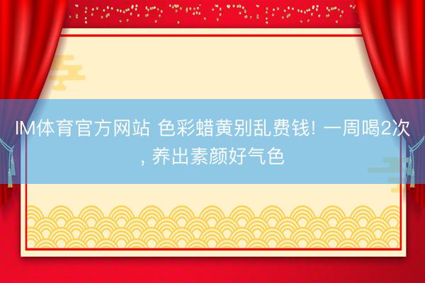 IM体育官方网站 色彩蜡黄别乱费钱! 一周喝2次， 养出素颜好气色
